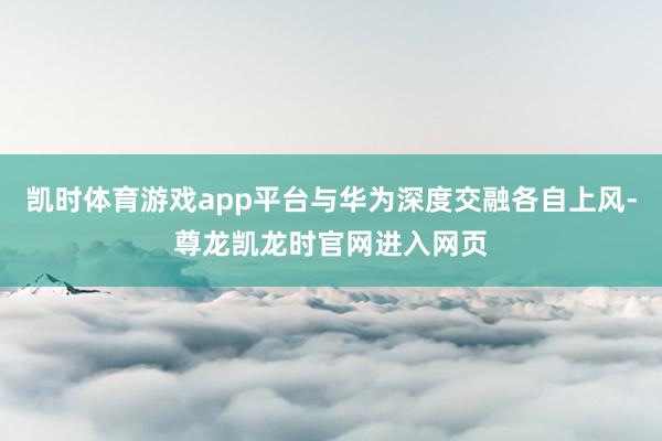 凯时体育游戏app平台与华为深度交融各自上风-尊龙凯龙时官网进入网页