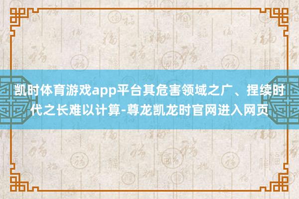 凯时体育游戏app平台其危害领域之广、捏续时代之长难以计算-尊龙凯龙时官网进入网页