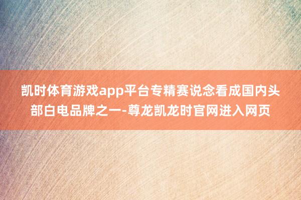 凯时体育游戏app平台　　专精赛说念　　看成国内头部白电品牌之一-尊龙凯龙时官网进入网页