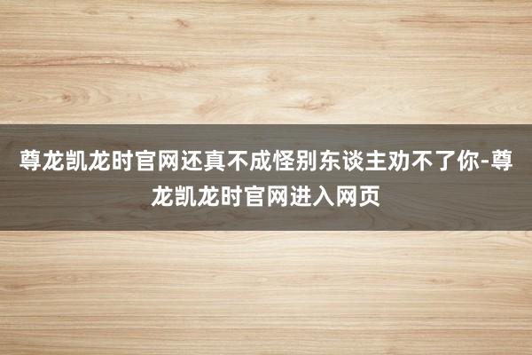 尊龙凯龙时官网还真不成怪别东谈主劝不了你-尊龙凯龙时官网进入网页