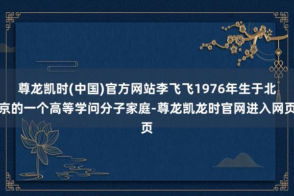 尊龙凯时(中国)官方网站李飞飞1976年生于北京的一个高等学问分子家庭-尊龙凯龙时官网进入网页