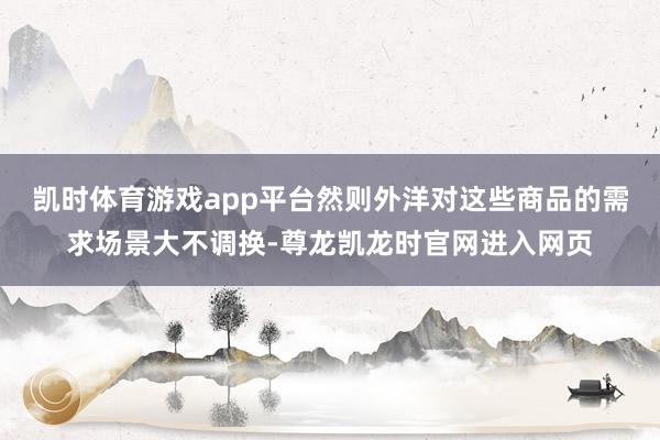 凯时体育游戏app平台然则外洋对这些商品的需求场景大不调换-尊龙凯龙时官网进入网页