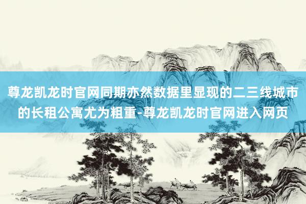 尊龙凯龙时官网同期亦然数据里显现的二三线城市的长租公寓尤为粗重-尊龙凯龙时官网进入网页