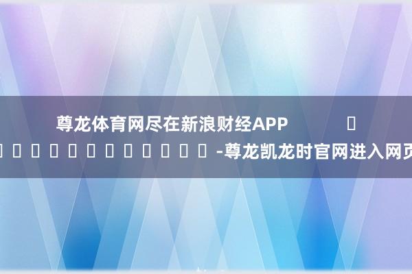 尊龙体育网尽在新浪财经APP            													-尊龙凯龙时官网进入网页