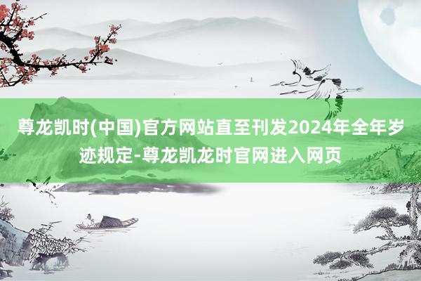 尊龙凯时(中国)官方网站直至刊发2024年全年岁迹规定-尊龙凯龙时官网进入网页