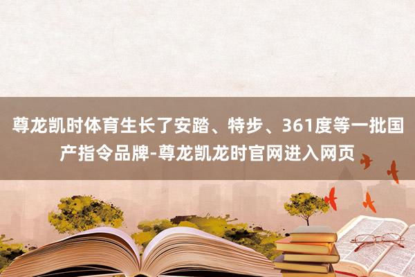 尊龙凯时体育生长了安踏、特步、361度等一批国产指令品牌-尊龙凯龙时官网进入网页