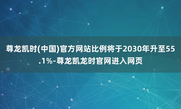 尊龙凯时(中国)官方网站比例将于2030年升至55.1%-尊龙凯龙时官网进入网页