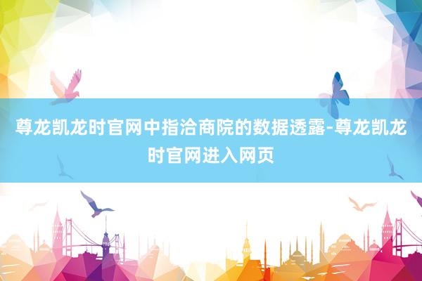 尊龙凯龙时官网中指洽商院的数据透露-尊龙凯龙时官网进入网页