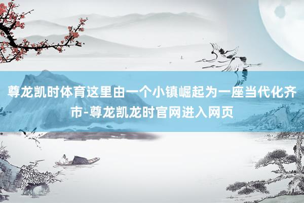 尊龙凯时体育这里由一个小镇崛起为一座当代化齐市-尊龙凯龙时官网进入网页