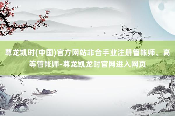 尊龙凯时(中国)官方网站非合手业注册管帐师、高等管帐师-尊龙凯龙时官网进入网页