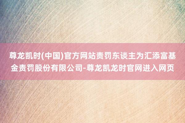 尊龙凯时(中国)官方网站责罚东谈主为汇添富基金责罚股份有限公司-尊龙凯龙时官网进入网页