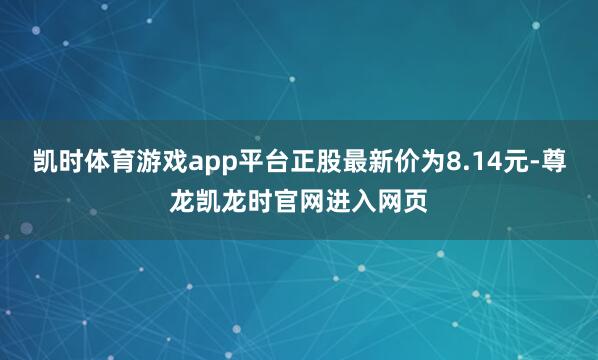 凯时体育游戏app平台正股最新价为8.14元-尊龙凯龙时官网进入网页