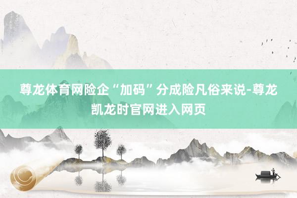尊龙体育网　　险企“加码”分成险　　凡俗来说-尊龙凯龙时官网进入网页
