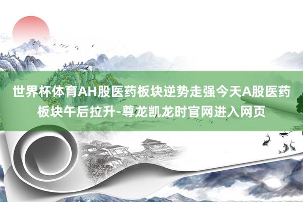世界杯体育AH股医药板块逆势走强今天A股医药板块午后拉升-尊龙凯龙时官网进入网页