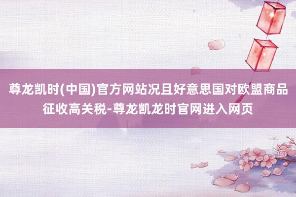 尊龙凯时(中国)官方网站况且好意思国对欧盟商品征收高关税-尊龙凯龙时官网进入网页