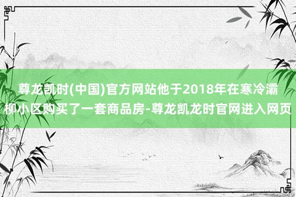 尊龙凯时(中国)官方网站他于2018年在寒冷灞柳小区购买了一套商品房-尊龙凯龙时官网进入网页