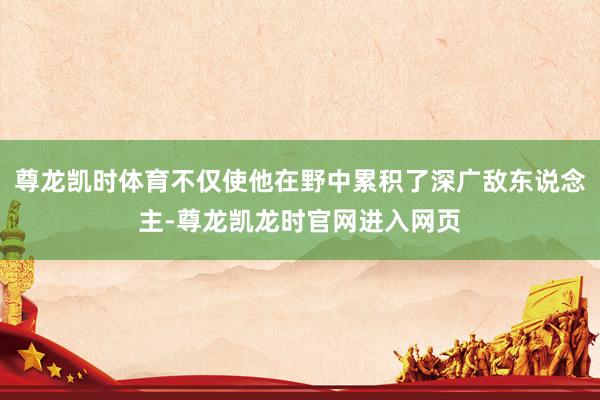 尊龙凯时体育不仅使他在野中累积了深广敌东说念主-尊龙凯龙时官网进入网页