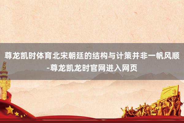 尊龙凯时体育北宋朝廷的结构与计策并非一帆风顺-尊龙凯龙时官网进入网页