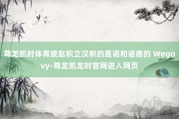 尊龙凯时体育拔赵帜立汉帜的是诺和诺德的 Wegovy-尊龙凯龙时官网进入网页