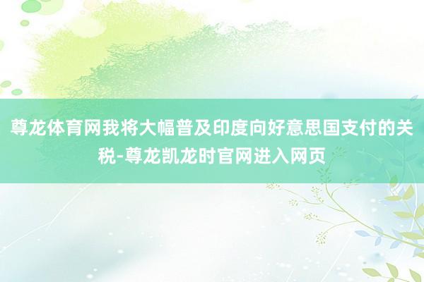 尊龙体育网我将大幅普及印度向好意思国支付的关税-尊龙凯龙时官网进入网页