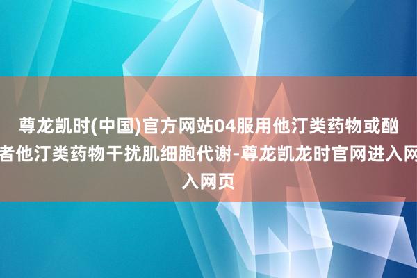 尊龙凯时(中国)官方网站04服用他汀类药物或酗酒者他汀类药物干扰肌细胞代谢-尊龙凯龙时官网进入网页