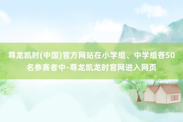 尊龙凯时(中国)官方网站在小学组、中学组各50名参赛者中-尊龙凯龙时官网进入网页