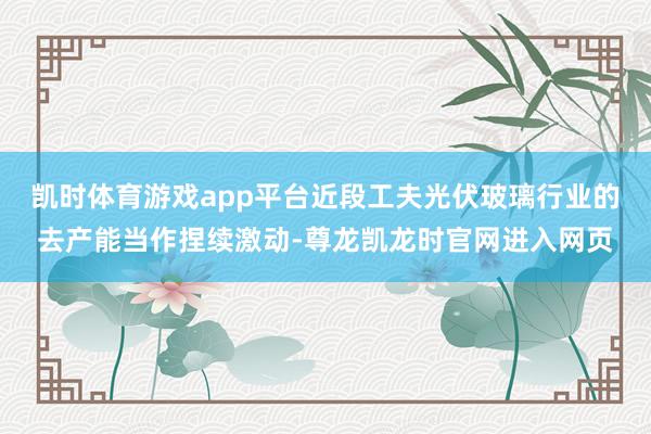 凯时体育游戏app平台近段工夫光伏玻璃行业的去产能当作捏续激动-尊龙凯龙时官网进入网页