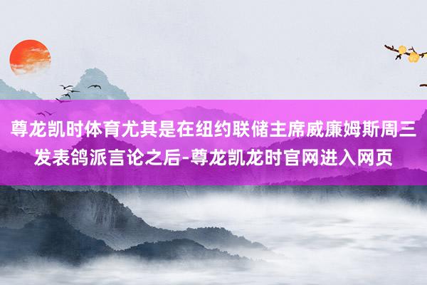 尊龙凯时体育尤其是在纽约联储主席威廉姆斯周三发表鸽派言论之后-尊龙凯龙时官网进入网页