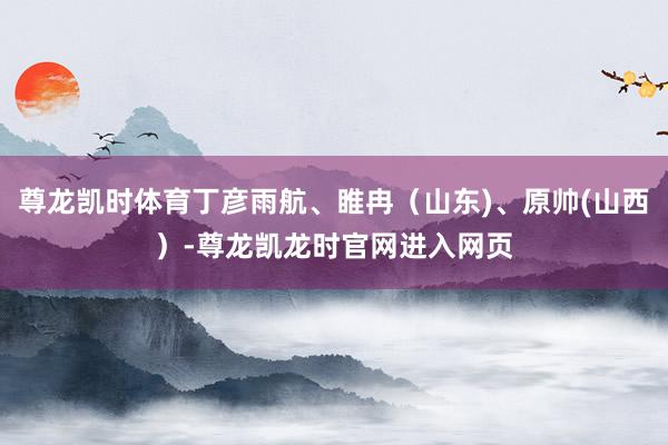 尊龙凯时体育丁彦雨航、睢冉（山东)、原帅(山西）-尊龙凯龙时官网进入网页