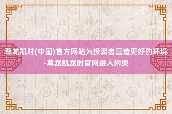 尊龙凯时(中国)官方网站为投资者营造更好的环境-尊龙凯龙时官网进入网页
