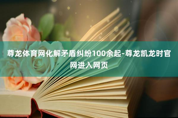尊龙体育网化解矛盾纠纷100余起-尊龙凯龙时官网进入网页