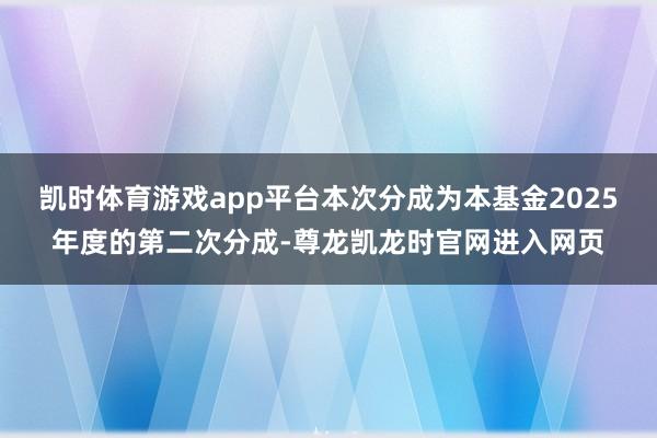 凯时体育游戏app平台本次分成为本基金2025年度的第二次分成-尊龙凯龙时官网进入网页
