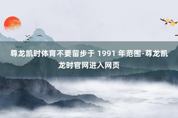 尊龙凯时体育不要留步于 1991 年范围-尊龙凯龙时官网进入网页