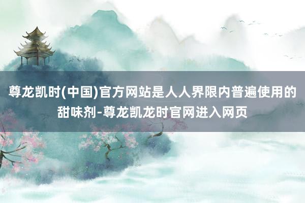 尊龙凯时(中国)官方网站是人人界限内普遍使用的甜味剂-尊龙凯龙时官网进入网页